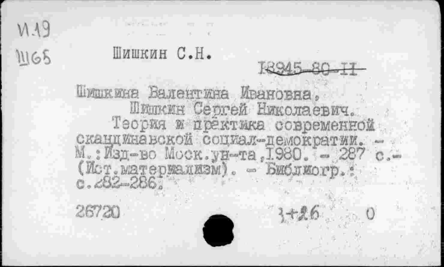 ﻿\лл9
Ш&8
Шишкин С.Н.
ВД45-80-Н-
Шишкина Валентина Ивановна,
Шишкин Сергей Николаевич.
Теория и практика современной скандинавской социал-демократии. -М.:Изд-во Моск.ун-та,1980. - 287 с.-(Ист. материализм). - Библиогр.: с. <<82-286Г
26720	О